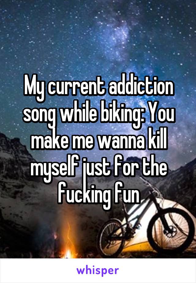 My current addiction song while biking: You make me wanna kill myself just for the fucking fun