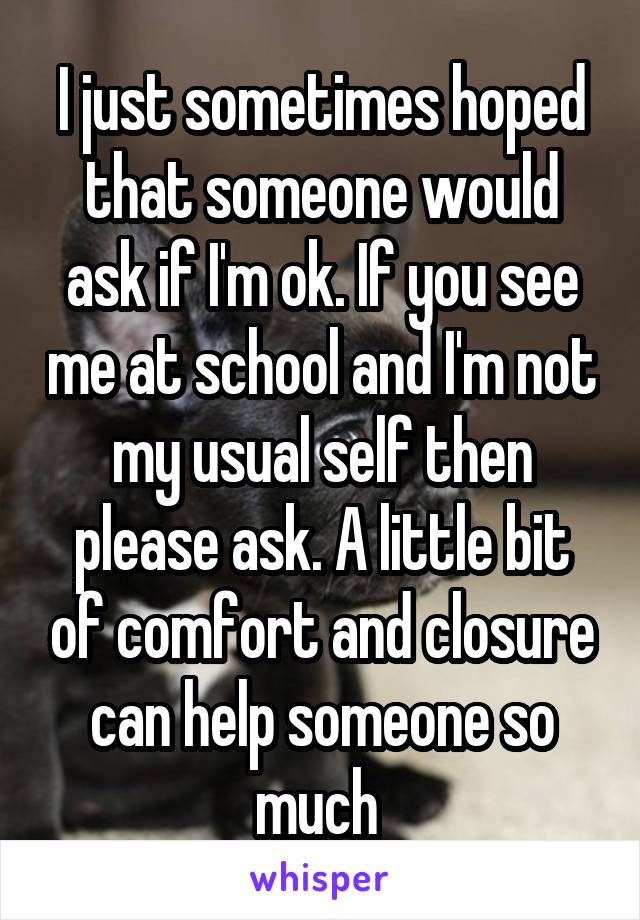 I just sometimes hoped that someone would ask if I'm ok. If you see me at school and I'm not my usual self then please ask. A little bit of comfort and closure can help someone so much 