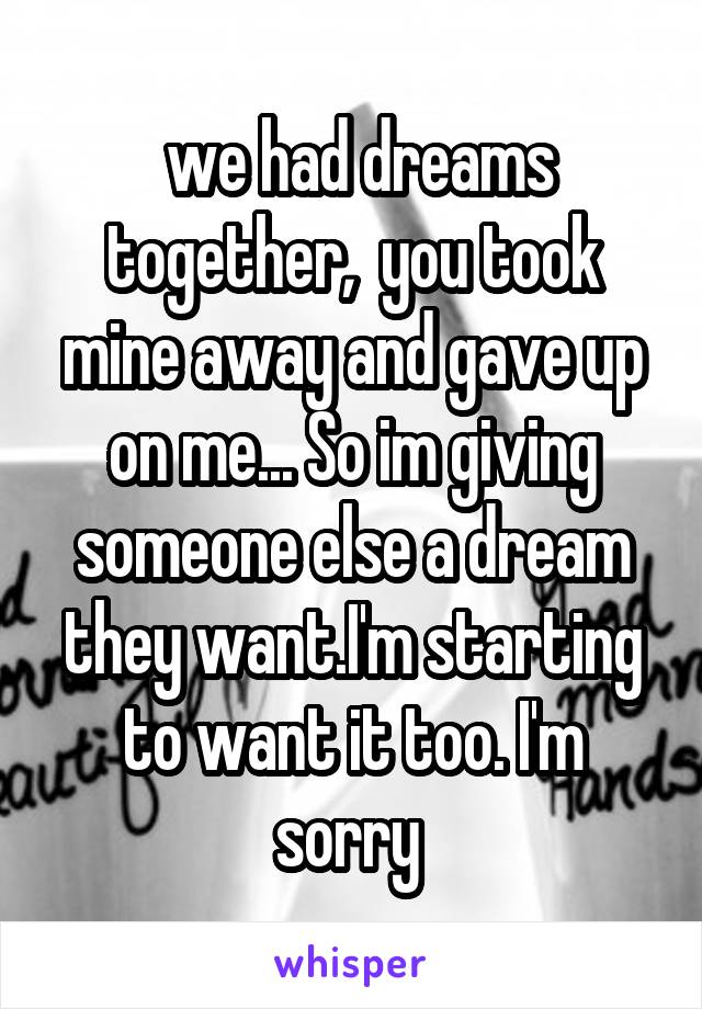  we had dreams together,  you took mine away and gave up on me... So im giving someone else a dream they want.I'm starting to want it too. I'm sorry 