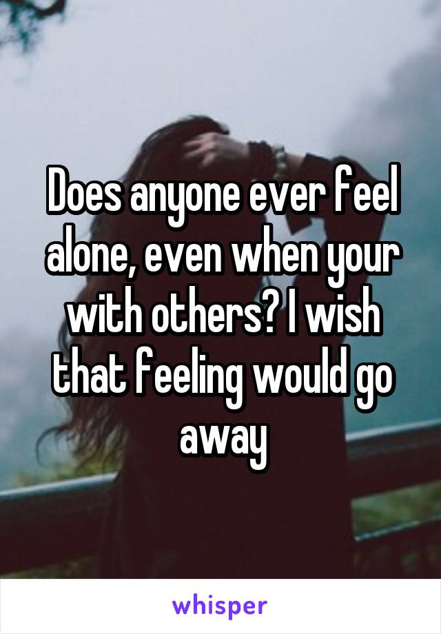 Does anyone ever feel alone, even when your with others? I wish that feeling would go away