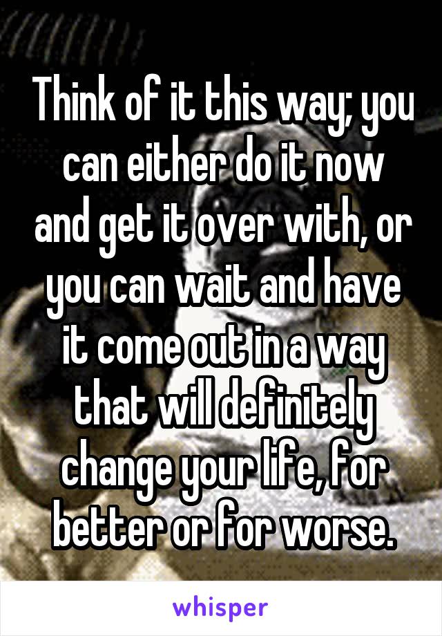 Think of it this way; you can either do it now and get it over with, or you can wait and have it come out in a way that will definitely change your life, for better or for worse.