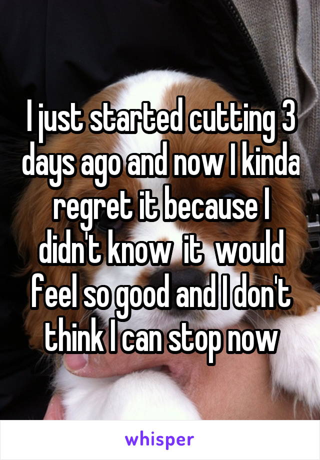 I just started cutting 3 days ago and now I kinda regret it because I didn't know  it  would feel so good and I don't think I can stop now