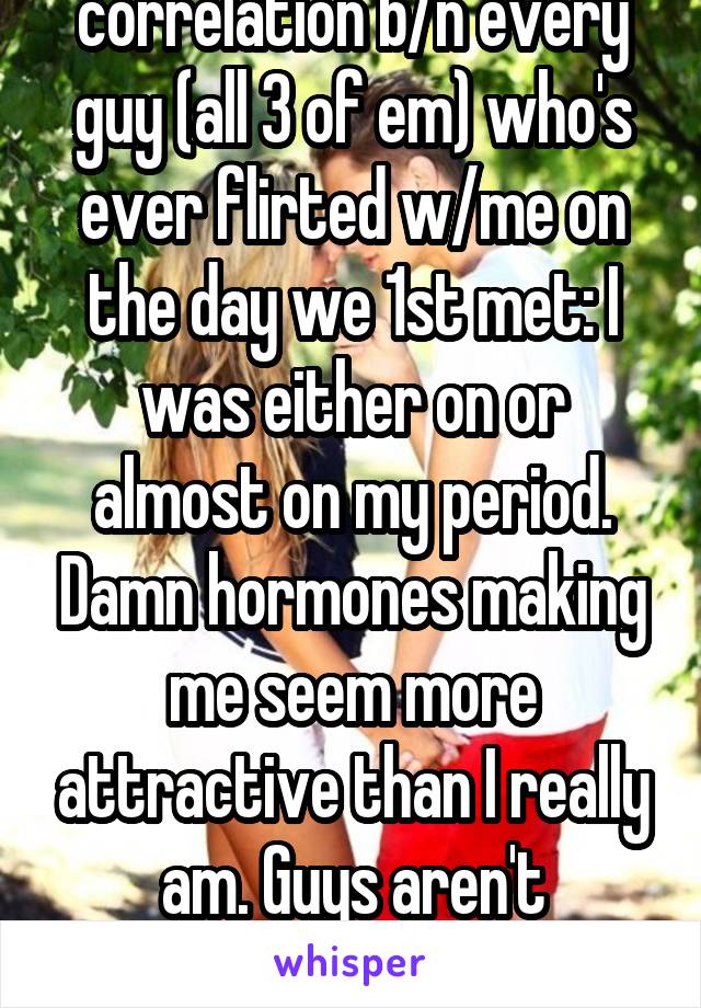 Discovered a correlation b/n every guy (all 3 of em) who's ever flirted w/me on the day we 1st met: I was either on or almost on my period. Damn hormones making me seem more attractive than I really am. Guys aren't interested the rest of the month.