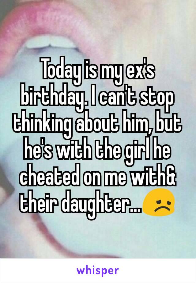 Today is my ex's birthday. I can't stop thinking about him, but he's with the girl he cheated on me with& their daughter...😞