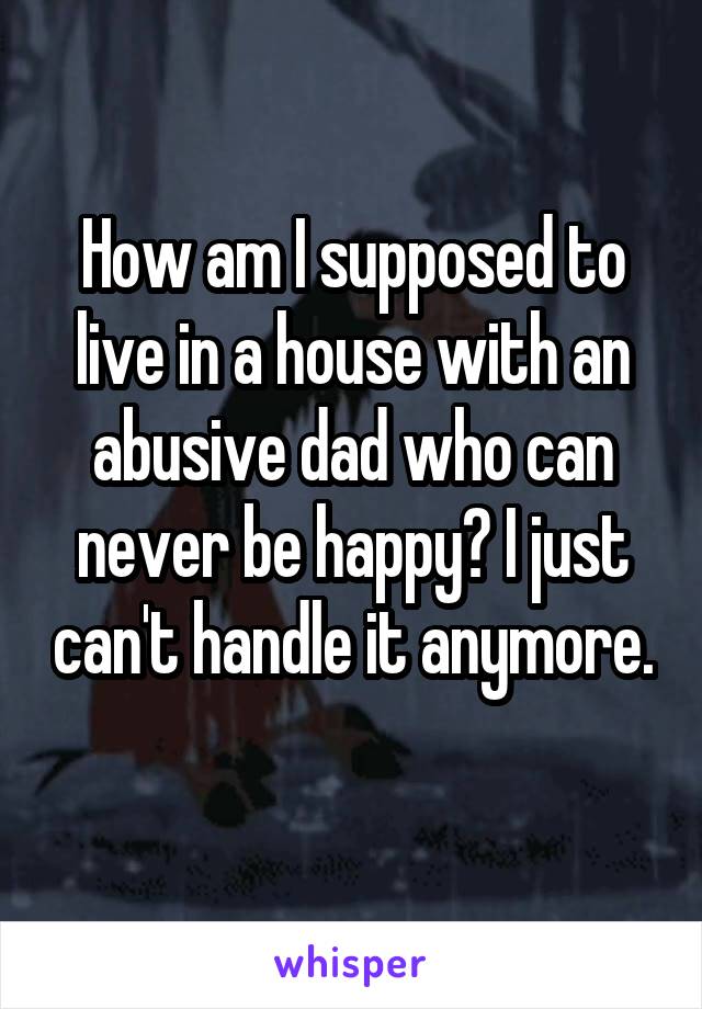 How am I supposed to live in a house with an abusive dad who can never be happy? I just can't handle it anymore. 