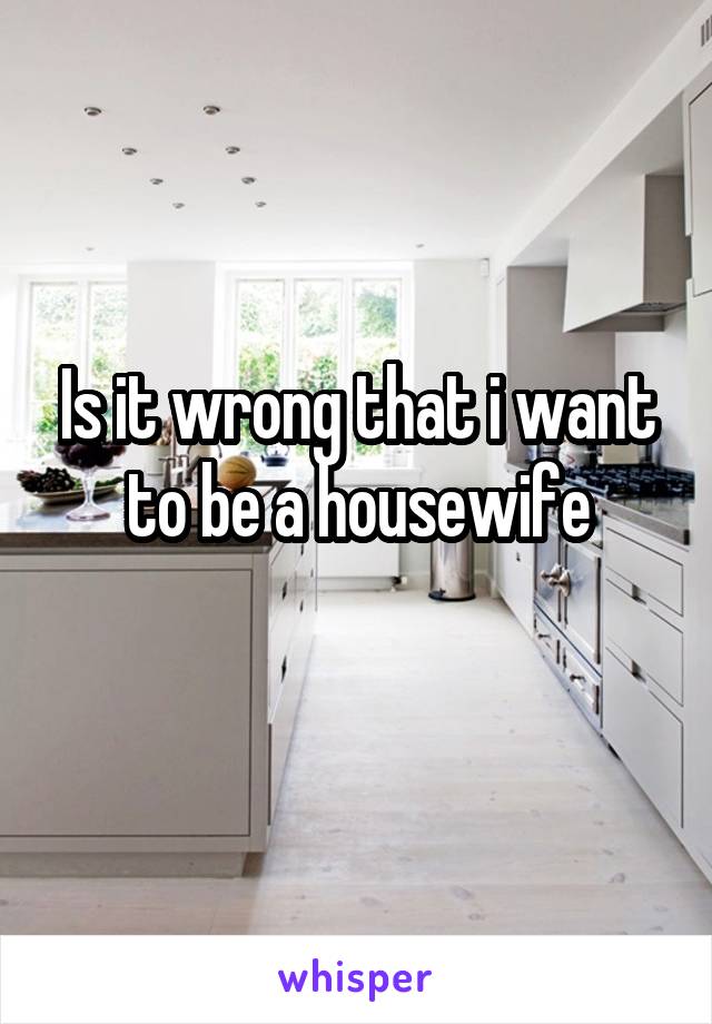 Is it wrong that i want to be a housewife
