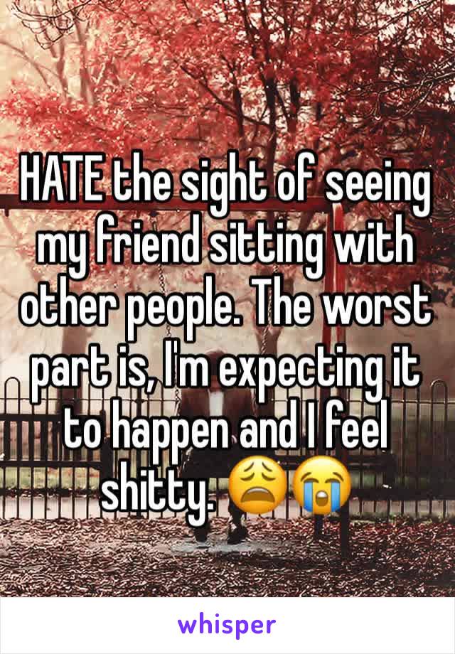 HATE the sight of seeing my friend sitting with other people. The worst part is, I'm expecting it to happen and I feel shitty. 😩😭