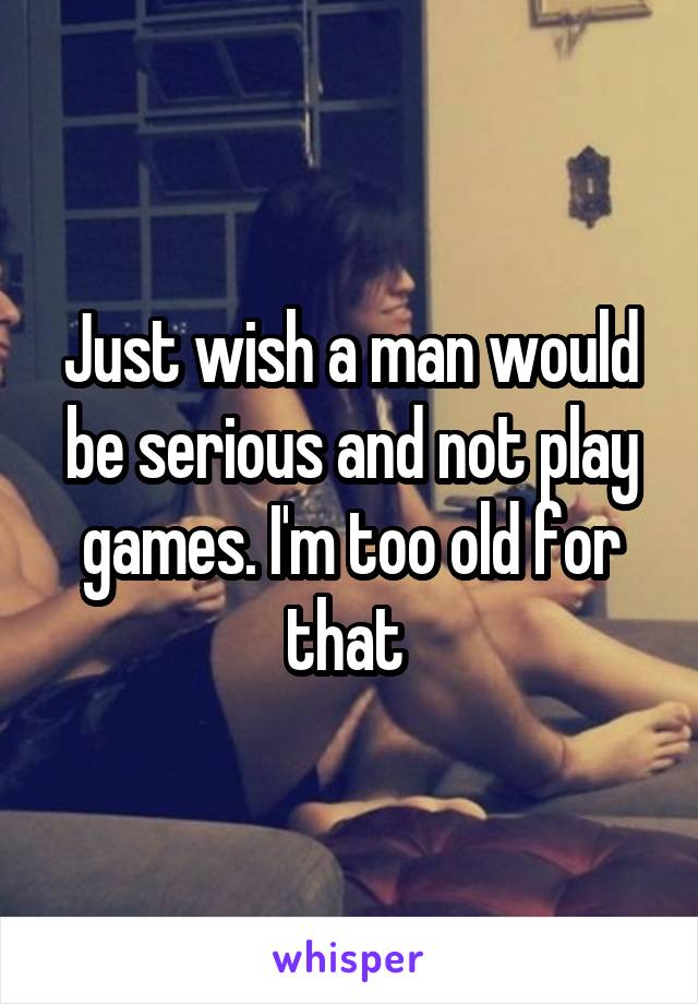 Just wish a man would be serious and not play games. I'm too old for that 