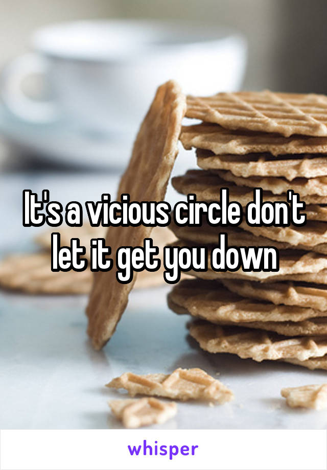 It's a vicious circle don't let it get you down