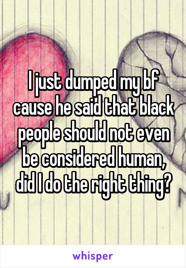 I just dumped my bf cause he said that black people should not even be considered human, did I do the right thing?