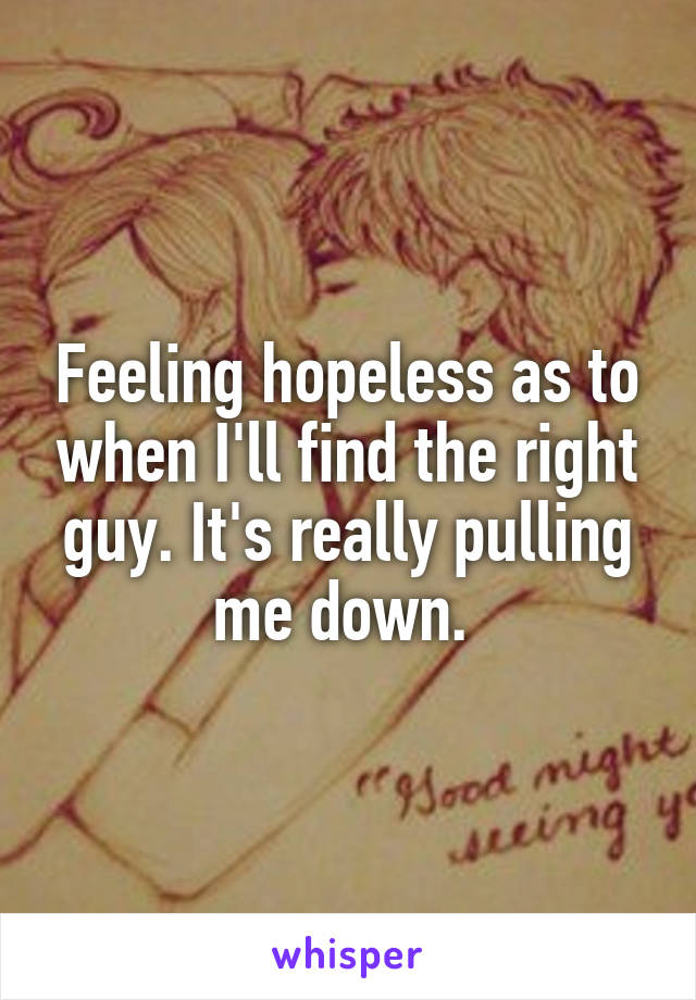 Feeling hopeless as to when I'll find the right guy. It's really pulling me down. 