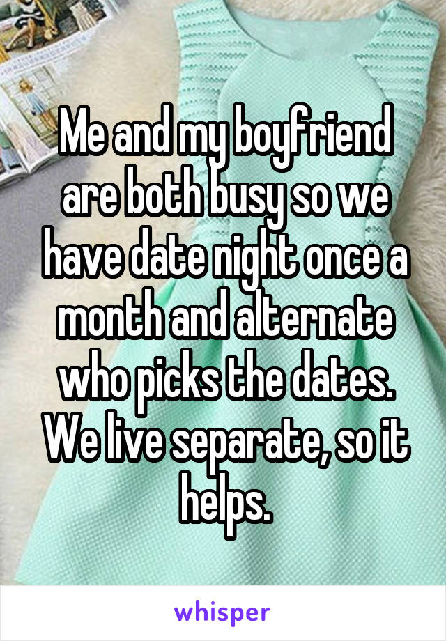 Me and my boyfriend are both busy so we have date night once a month and alternate who picks the dates. We live separate, so it helps.