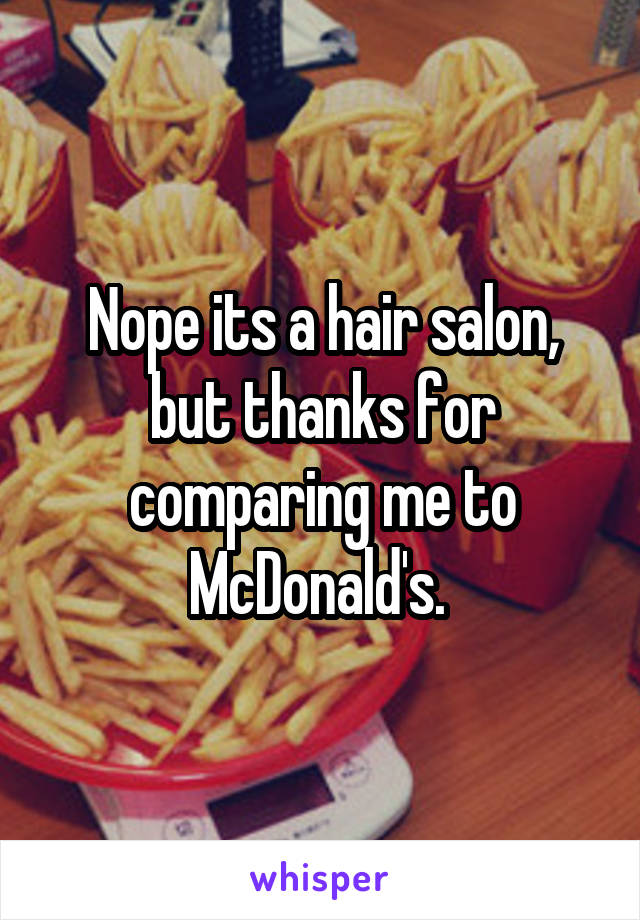 Nope its a hair salon, but thanks for comparing me to McDonald's. 