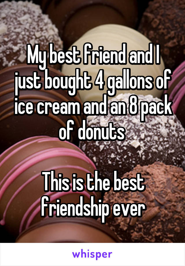 My best friend and I just bought 4 gallons of ice cream and an 8 pack of donuts 

This is the best friendship ever