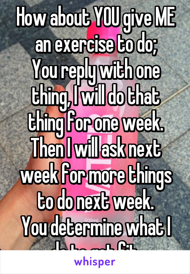 How about YOU give ME an exercise to do;
You reply with one thing, I will do that thing for one week. Then I will ask next week for more things to do next week.
You determine what I do to get fit.