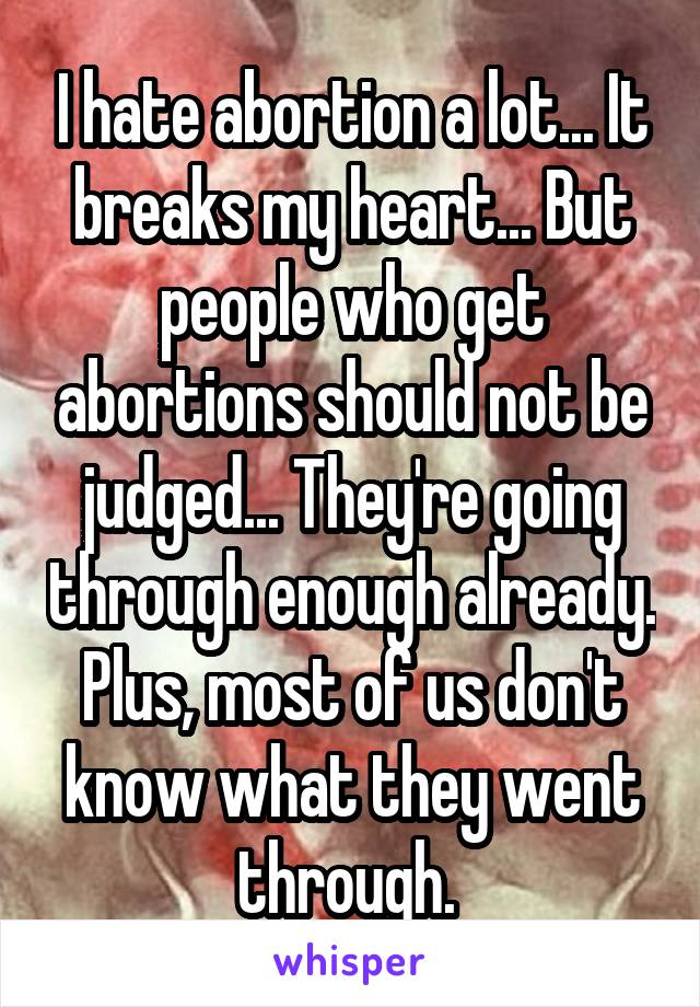 I hate abortion a lot... It breaks my heart... But people who get abortions should not be judged... They're going through enough already. Plus, most of us don't know what they went through. 