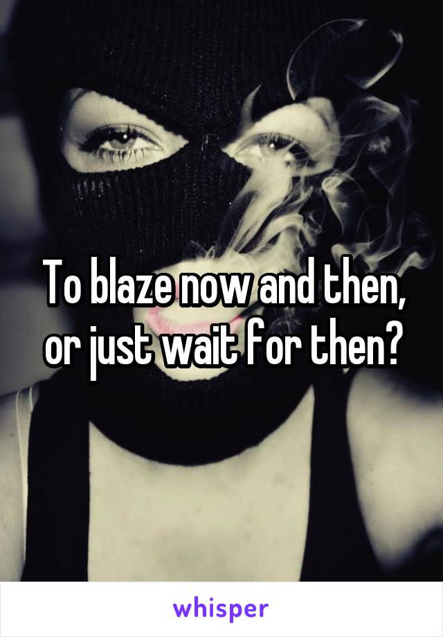 To blaze now and then, or just wait for then?