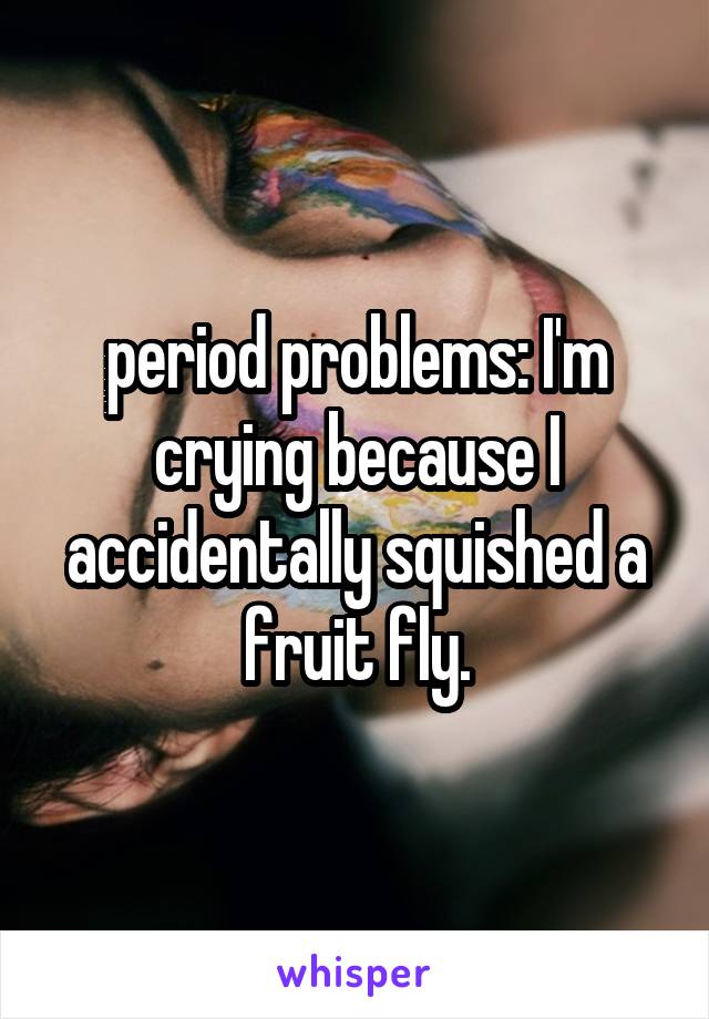 period problems: I'm crying because I accidentally squished a fruit fly.