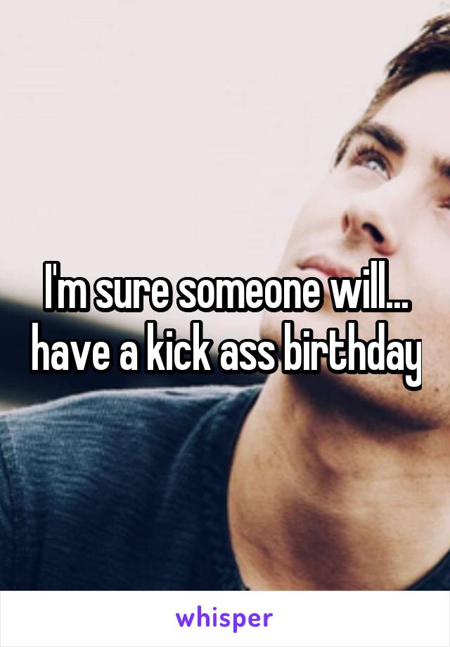 I'm sure someone will... have a kick ass birthday