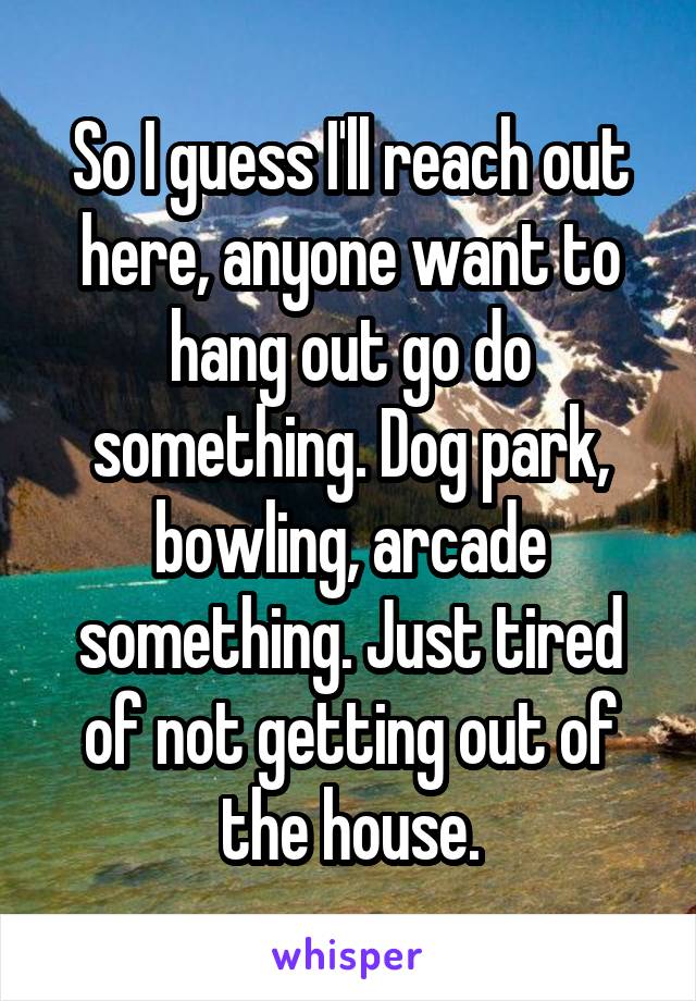 So I guess I'll reach out here, anyone want to hang out go do something. Dog park, bowling, arcade something. Just tired of not getting out of the house.