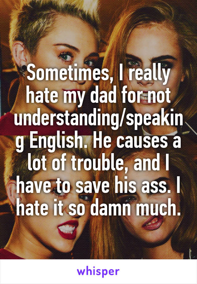 Sometimes, I really hate my dad for not understanding/speaking English. He causes a lot of trouble, and I have to save his ass. I hate it so damn much.