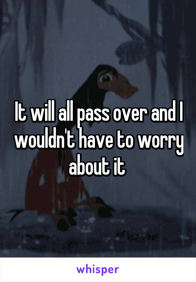 It will all pass over and I wouldn't have to worry about it 