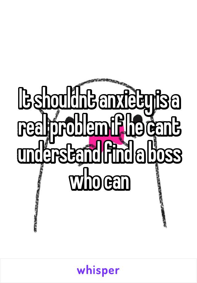 It shouldnt anxiety is a real problem if he cant understand find a boss who can