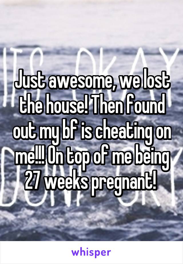 Just awesome, we lost the house! Then found out my bf is cheating on me!!! On top of me being 27 weeks pregnant! 