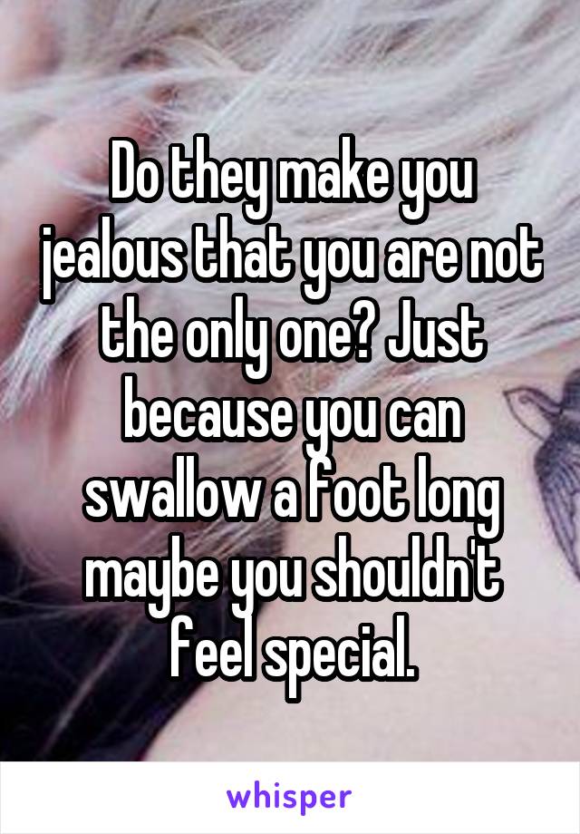 Do they make you jealous that you are not the only one? Just because you can swallow a foot long maybe you shouldn't feel special.