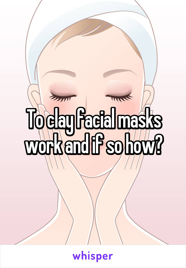 To clay facial masks work and if so how?