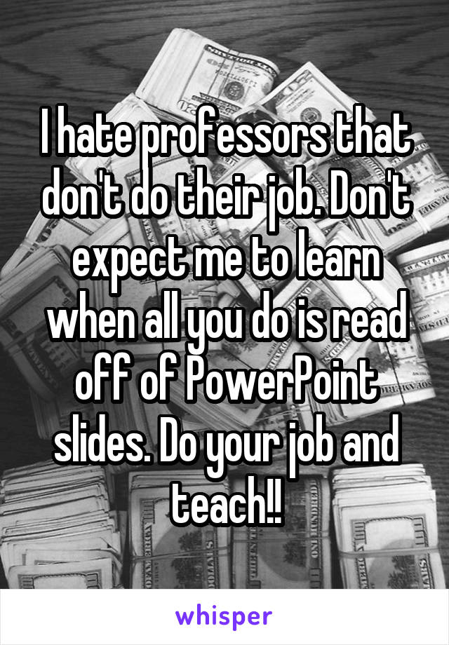 I hate professors that don't do their job. Don't expect me to learn when all you do is read off of PowerPoint slides. Do your job and teach!!