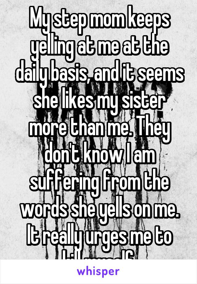 My step mom keeps yelling at me at the daily basis, and it seems she likes my sister more than me. They don't know I am suffering from the words she yells on me.
It really urges me to kill myself.