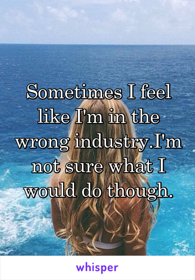 Sometimes I feel like I'm in the wrong industry.I'm not sure what I would do though.