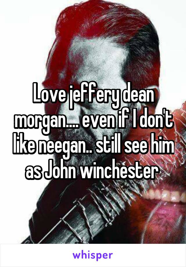 Love jeffery dean morgan.... even if I don't like neegan.. still see him as John winchester 