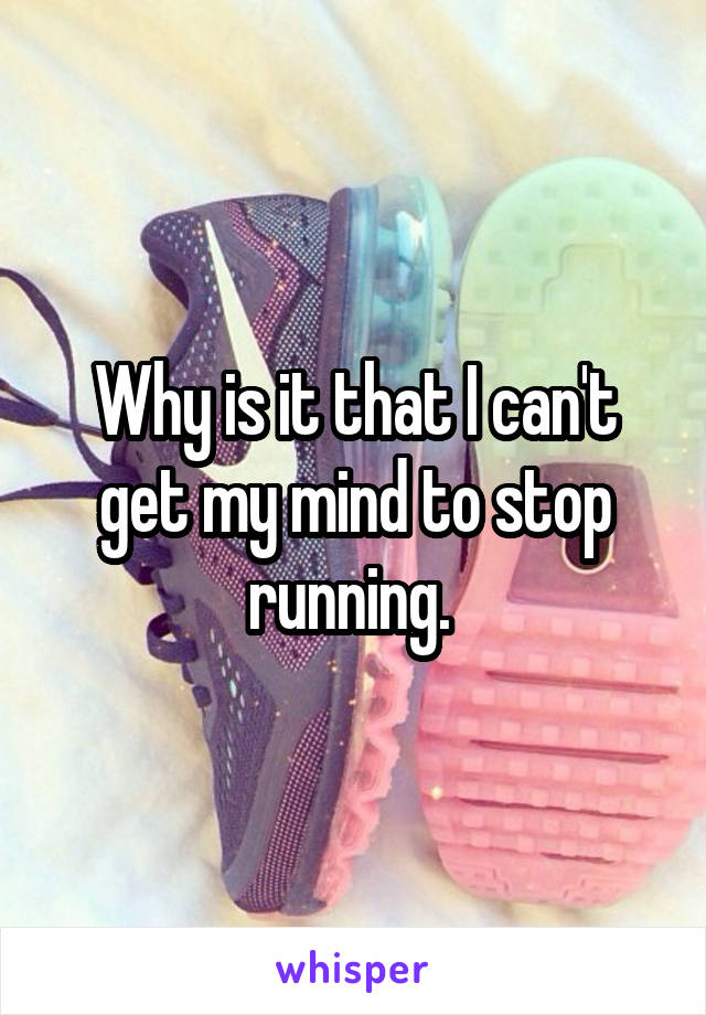 Why is it that I can't get my mind to stop running. 