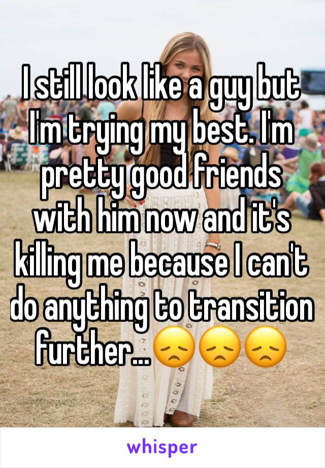 I still look like a guy but I'm trying my best. I'm pretty good friends with him now and it's killing me because I can't do anything to transition further...😞😞😞