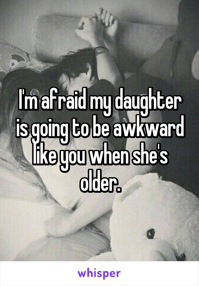 I'm afraid my daughter is going to be awkward like you when she's older.