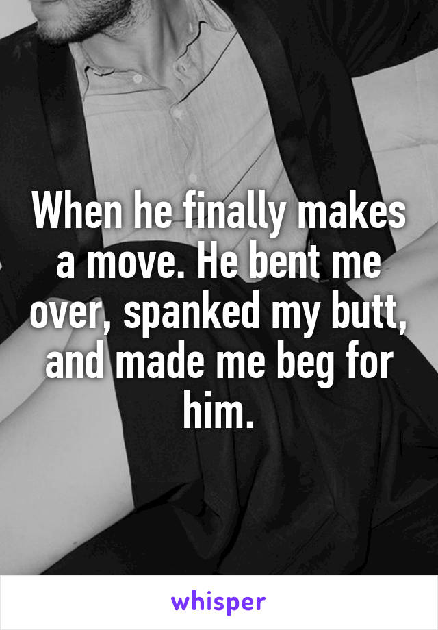 When he finally makes a move. He bent me over, spanked my butt, and made me beg for him.