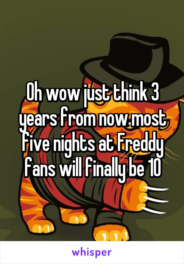 Oh wow just think 3 years from now most five nights at Freddy fans will finally be 10