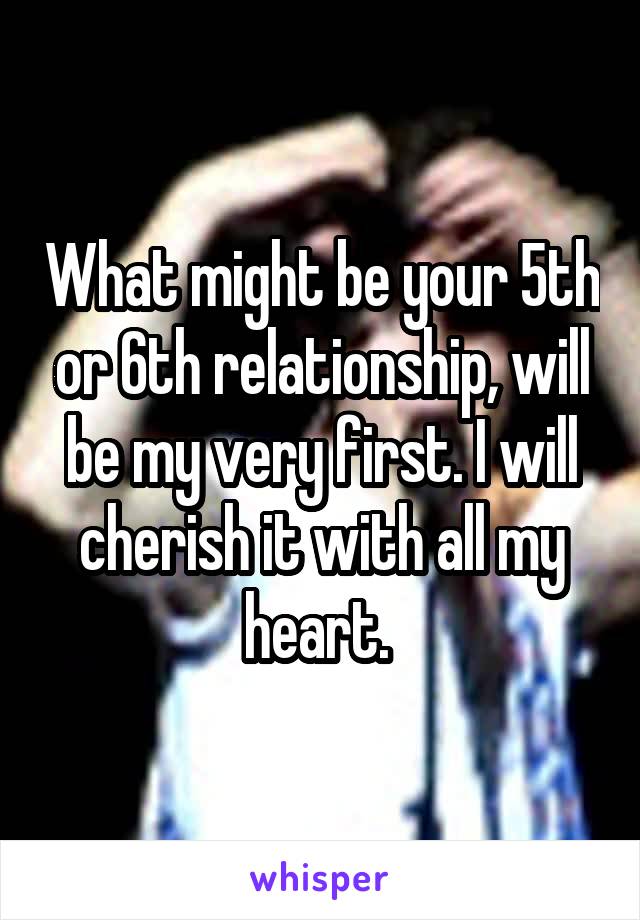 What might be your 5th or 6th relationship, will be my very first. I will cherish it with all my heart. 