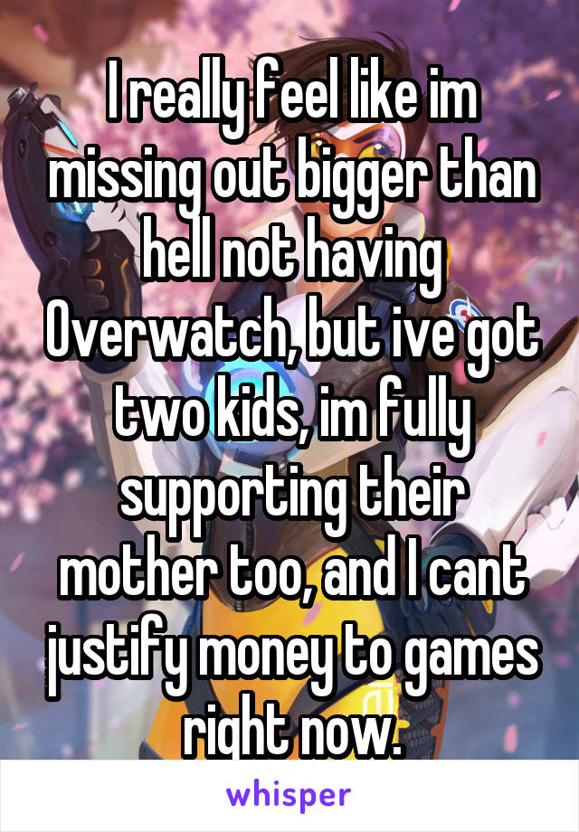 I really feel like im missing out bigger than hell not having Overwatch, but ive got two kids, im fully supporting their mother too, and I cant justify money to games right now.