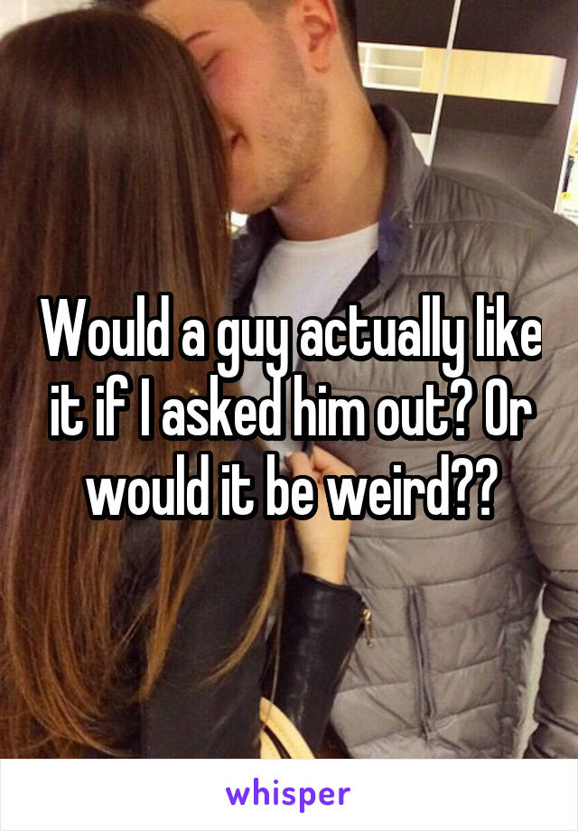 Would a guy actually like it if I asked him out? Or would it be weird??