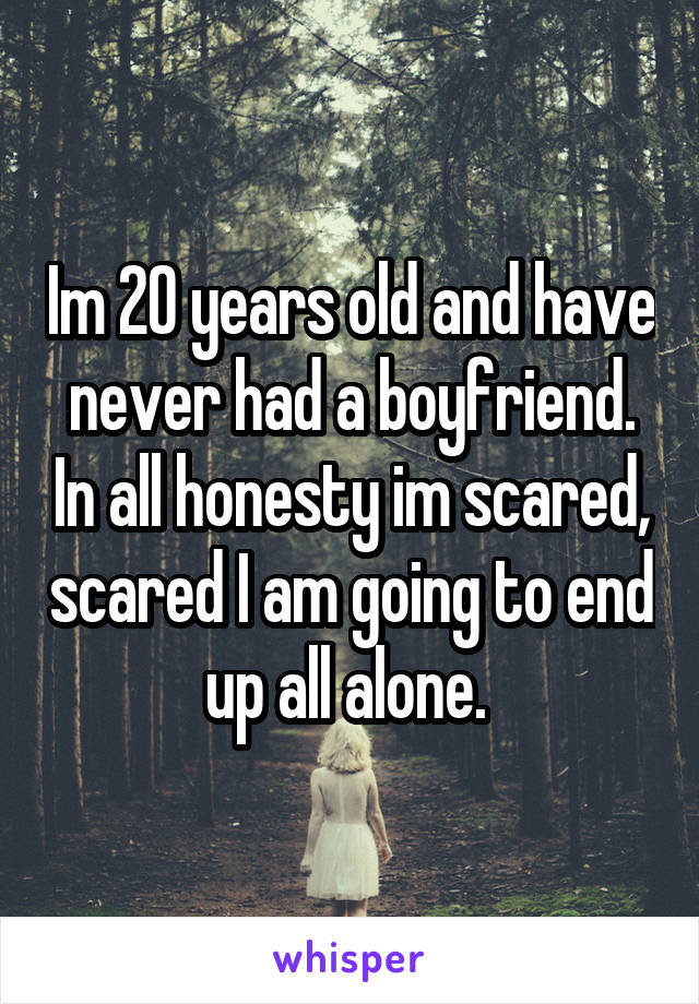 Im 20 years old and have never had a boyfriend. In all honesty im scared, scared I am going to end up all alone. 