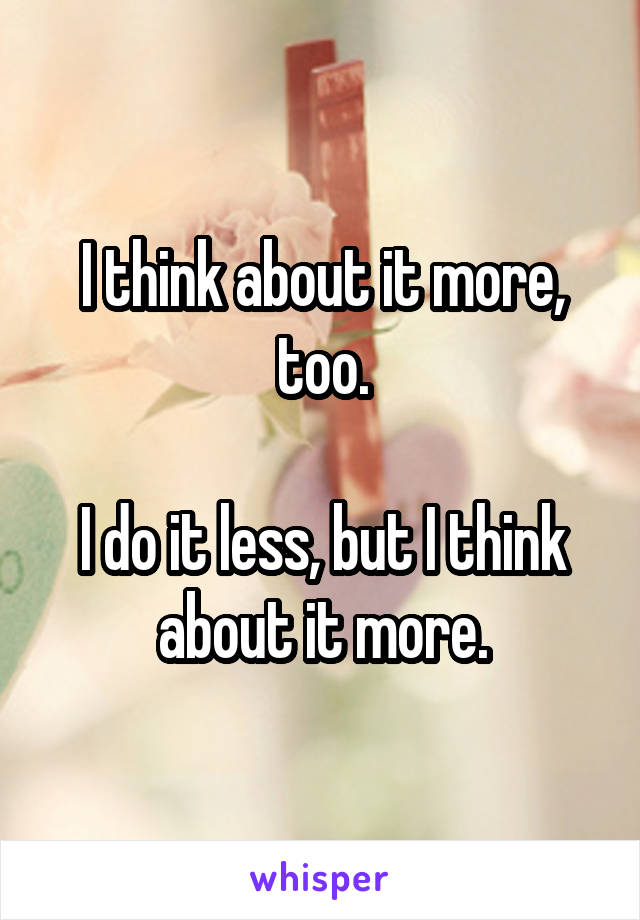 I think about it more, too.

I do it less, but I think about it more.