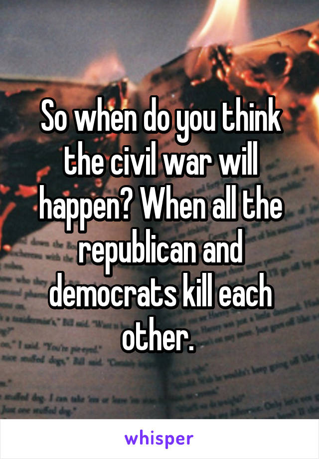 So when do you think the civil war will happen? When all the republican and democrats kill each other. 