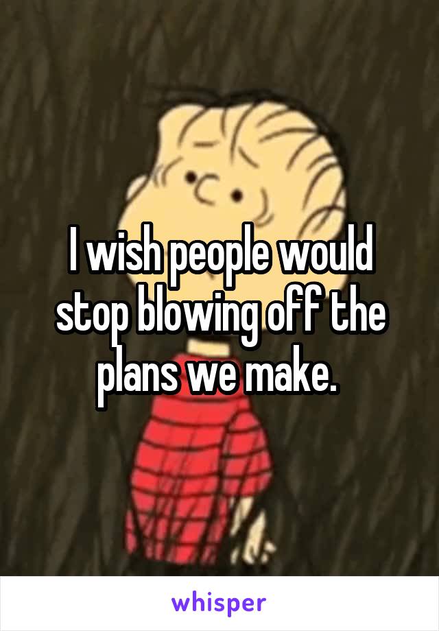 I wish people would stop blowing off the plans we make. 