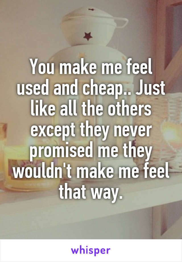 You make me feel used and cheap.. Just like all the others except they never promised me they wouldn't make me feel that way.