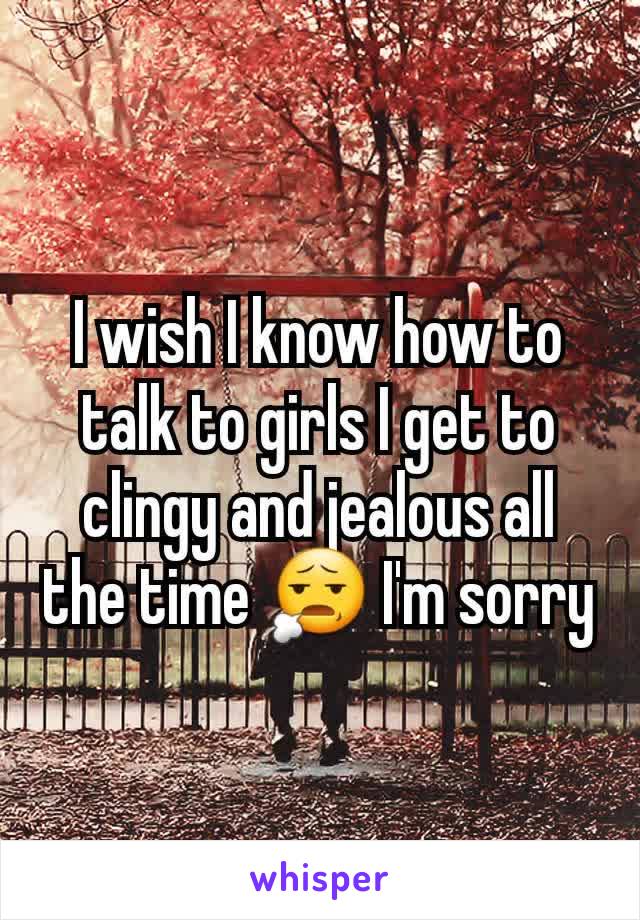 I wish I know how to talk to girls I get to clingy and jealous all the time 😧 I'm sorry