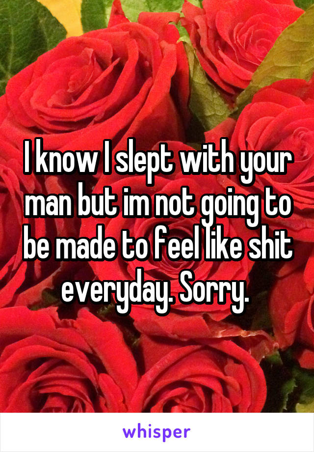 I know I slept with your man but im not going to be made to feel like shit everyday. Sorry. 