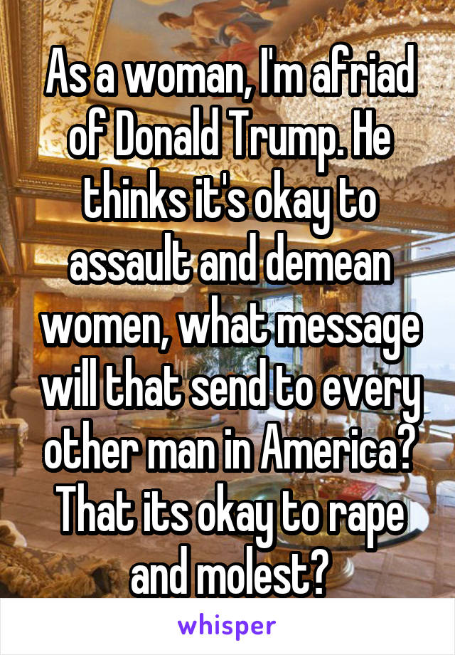 As a woman, I'm afriad of Donald Trump. He thinks it's okay to assault and demean women, what message will that send to every other man in America? That its okay to rape and molest?